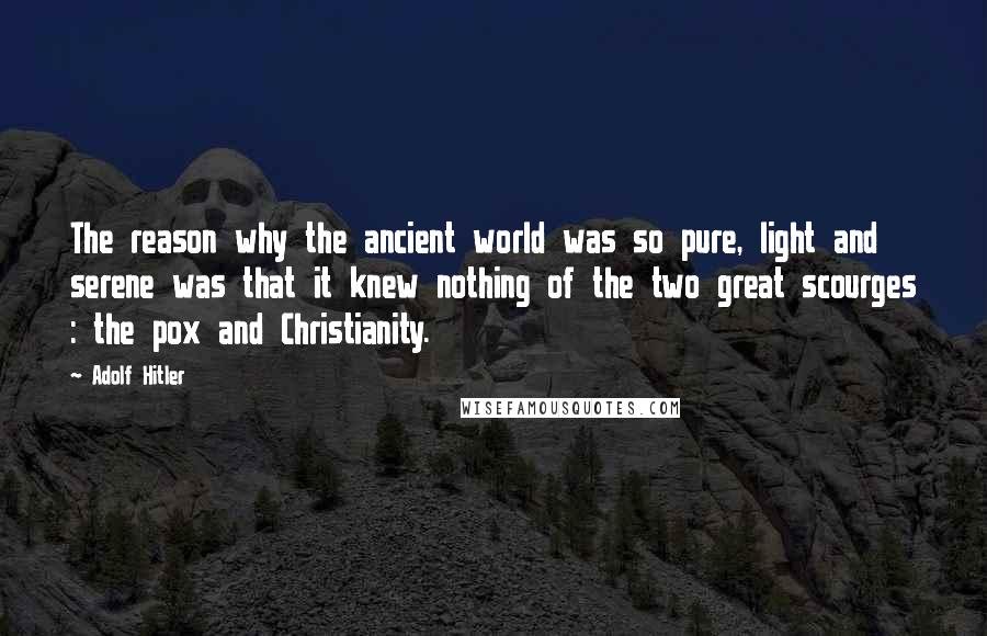 Adolf Hitler Quotes: The reason why the ancient world was so pure, light and serene was that it knew nothing of the two great scourges : the pox and Christianity.