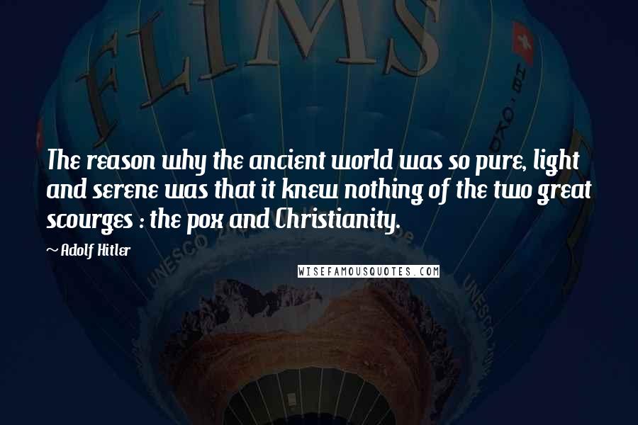 Adolf Hitler Quotes: The reason why the ancient world was so pure, light and serene was that it knew nothing of the two great scourges : the pox and Christianity.