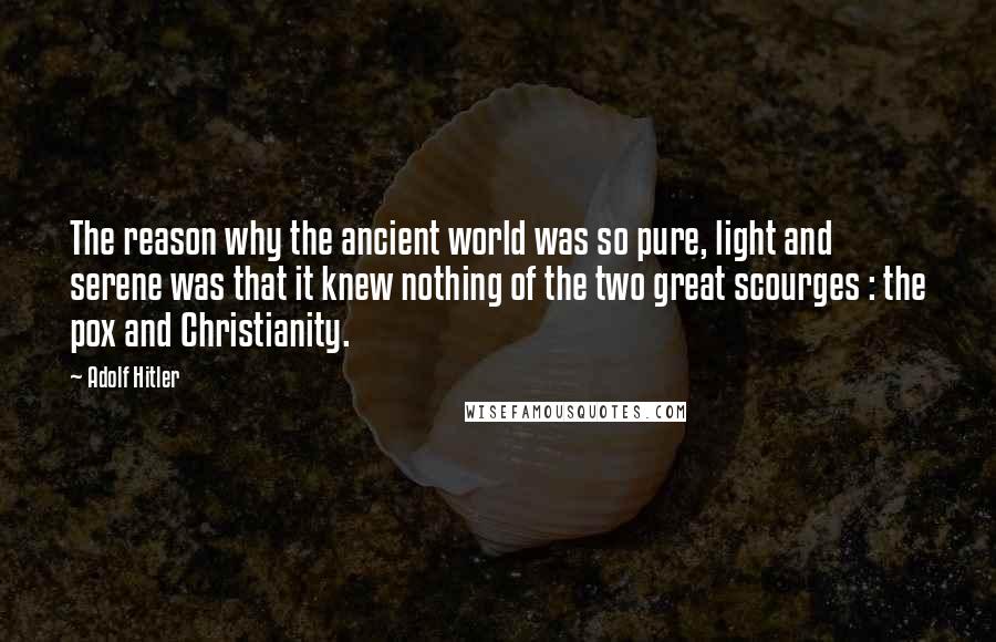 Adolf Hitler Quotes: The reason why the ancient world was so pure, light and serene was that it knew nothing of the two great scourges : the pox and Christianity.