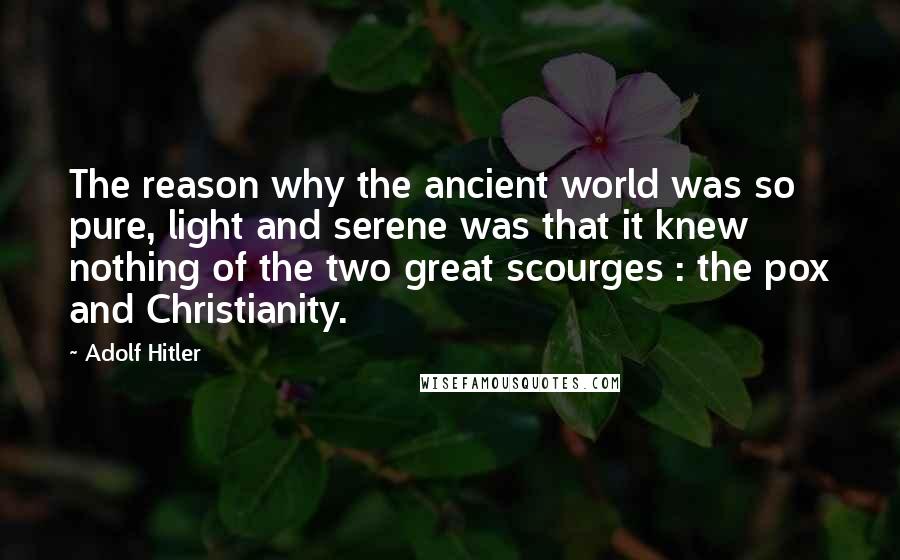 Adolf Hitler Quotes: The reason why the ancient world was so pure, light and serene was that it knew nothing of the two great scourges : the pox and Christianity.