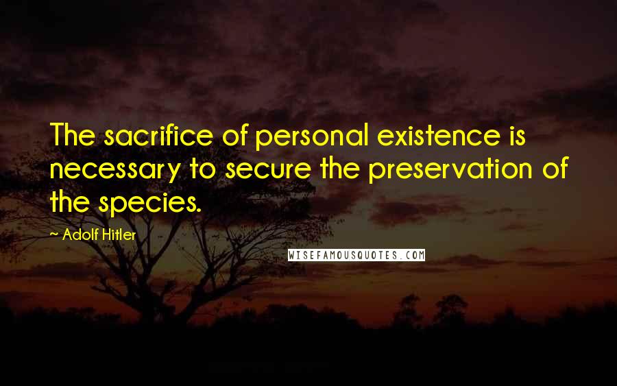 Adolf Hitler Quotes: The sacrifice of personal existence is necessary to secure the preservation of the species.