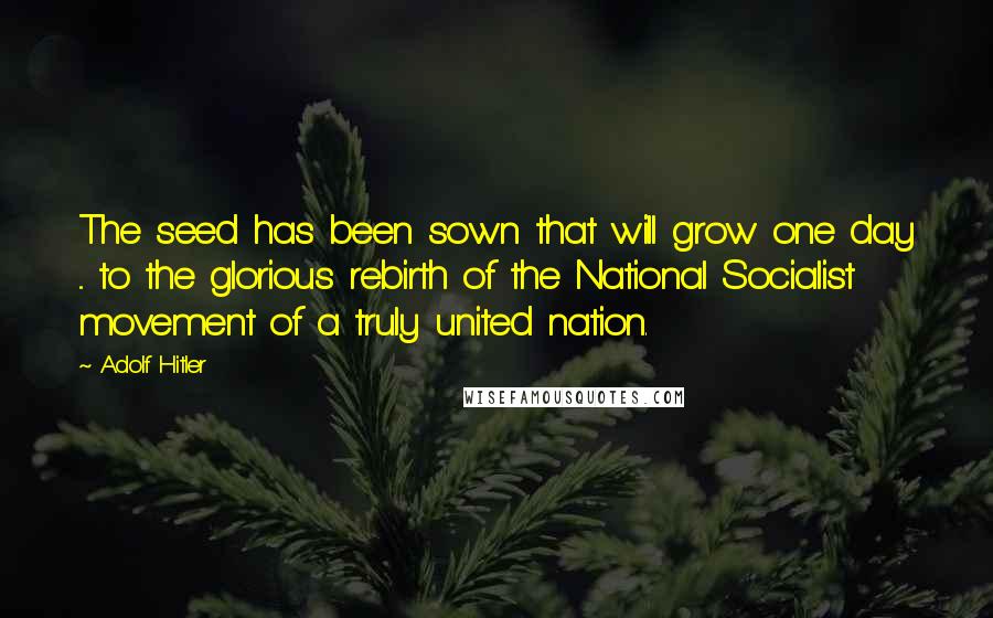 Adolf Hitler Quotes: The seed has been sown that will grow one day ... to the glorious rebirth of the National Socialist movement of a truly united nation.