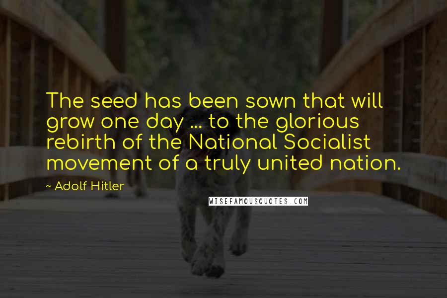 Adolf Hitler Quotes: The seed has been sown that will grow one day ... to the glorious rebirth of the National Socialist movement of a truly united nation.
