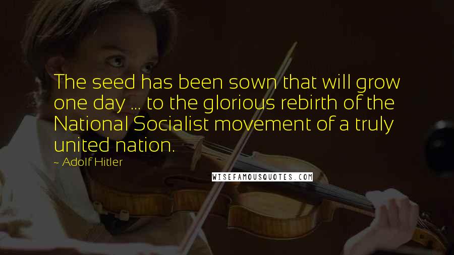 Adolf Hitler Quotes: The seed has been sown that will grow one day ... to the glorious rebirth of the National Socialist movement of a truly united nation.