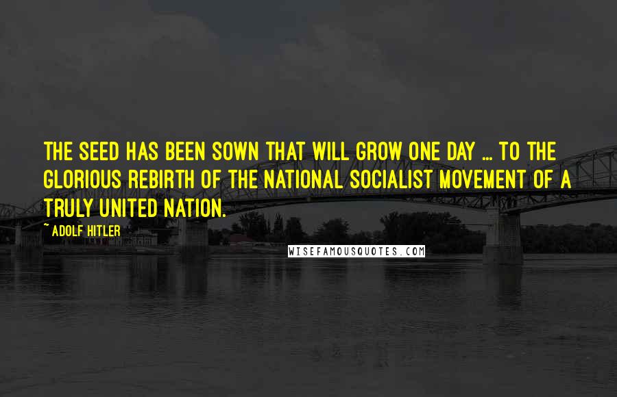 Adolf Hitler Quotes: The seed has been sown that will grow one day ... to the glorious rebirth of the National Socialist movement of a truly united nation.