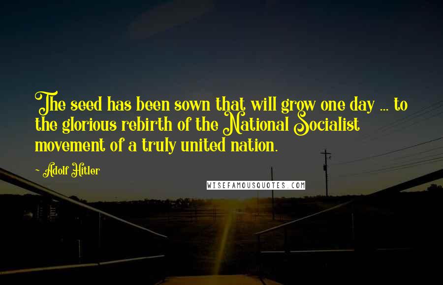 Adolf Hitler Quotes: The seed has been sown that will grow one day ... to the glorious rebirth of the National Socialist movement of a truly united nation.