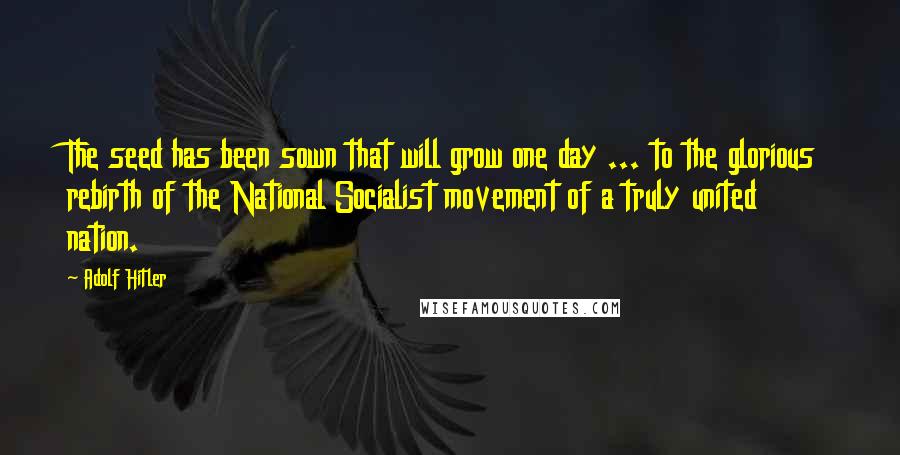 Adolf Hitler Quotes: The seed has been sown that will grow one day ... to the glorious rebirth of the National Socialist movement of a truly united nation.