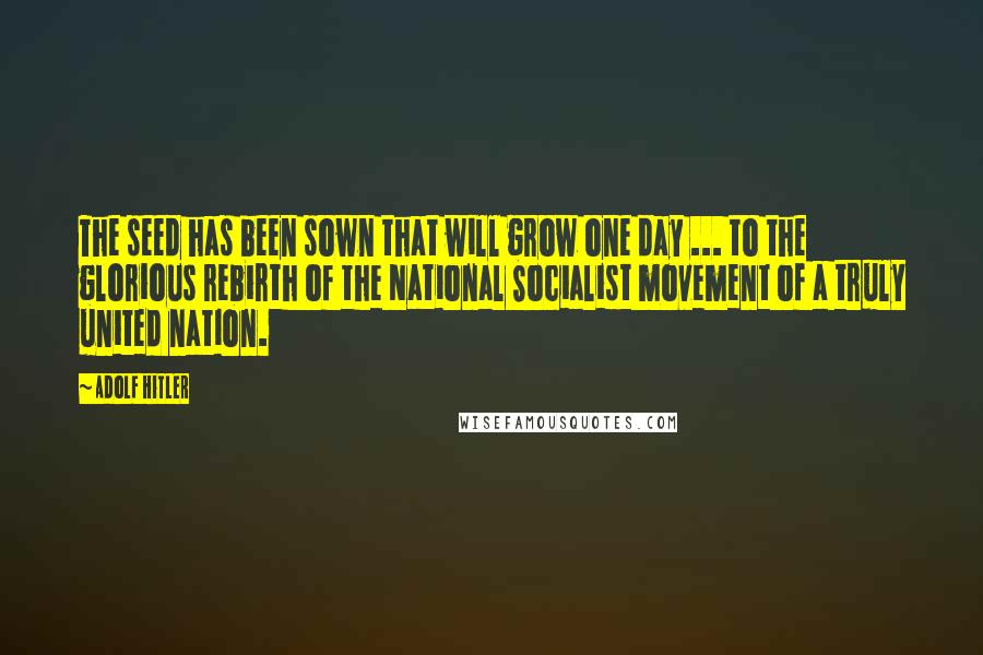 Adolf Hitler Quotes: The seed has been sown that will grow one day ... to the glorious rebirth of the National Socialist movement of a truly united nation.