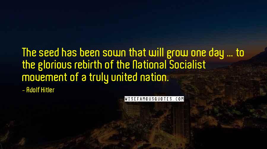 Adolf Hitler Quotes: The seed has been sown that will grow one day ... to the glorious rebirth of the National Socialist movement of a truly united nation.
