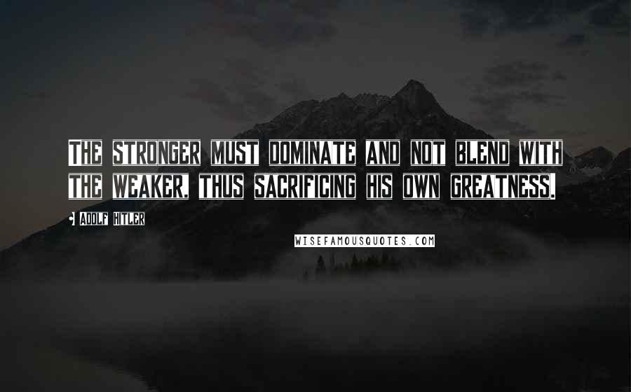 Adolf Hitler Quotes: The stronger must dominate and not blend with the weaker, thus sacrificing his own greatness.