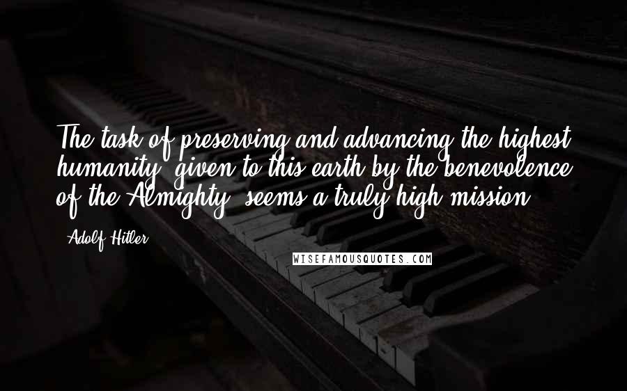 Adolf Hitler Quotes: The task of preserving and advancing the highest humanity, given to this earth by the benevolence of the Almighty, seems a truly high mission.