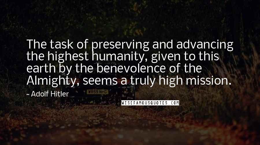 Adolf Hitler Quotes: The task of preserving and advancing the highest humanity, given to this earth by the benevolence of the Almighty, seems a truly high mission.