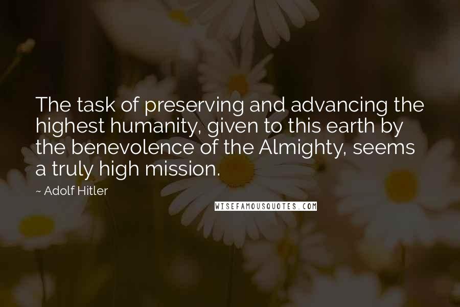 Adolf Hitler Quotes: The task of preserving and advancing the highest humanity, given to this earth by the benevolence of the Almighty, seems a truly high mission.