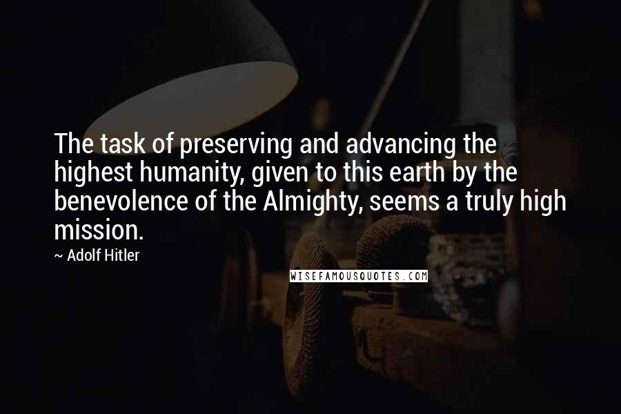 Adolf Hitler Quotes: The task of preserving and advancing the highest humanity, given to this earth by the benevolence of the Almighty, seems a truly high mission.