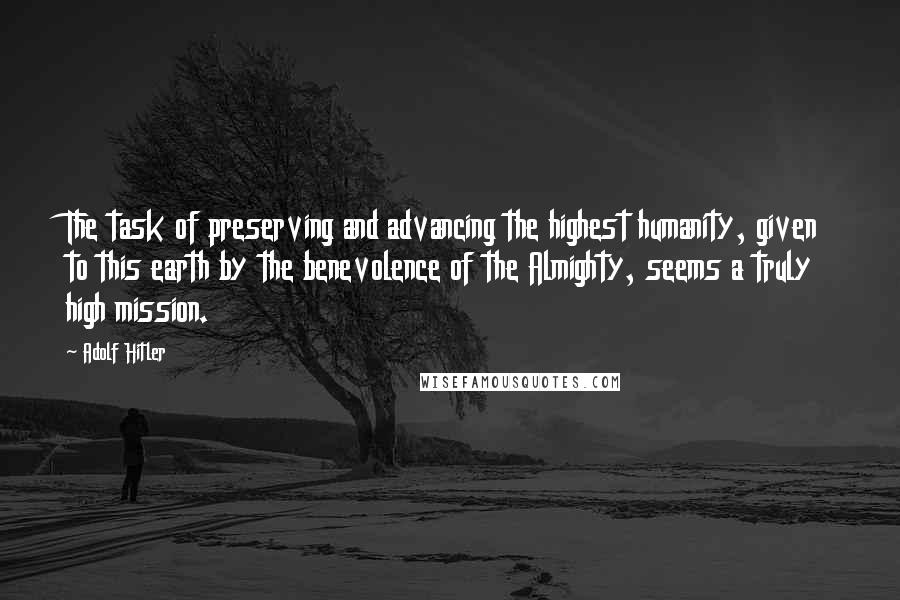 Adolf Hitler Quotes: The task of preserving and advancing the highest humanity, given to this earth by the benevolence of the Almighty, seems a truly high mission.