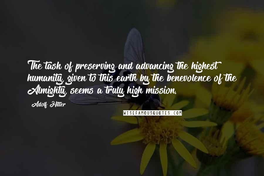 Adolf Hitler Quotes: The task of preserving and advancing the highest humanity, given to this earth by the benevolence of the Almighty, seems a truly high mission.