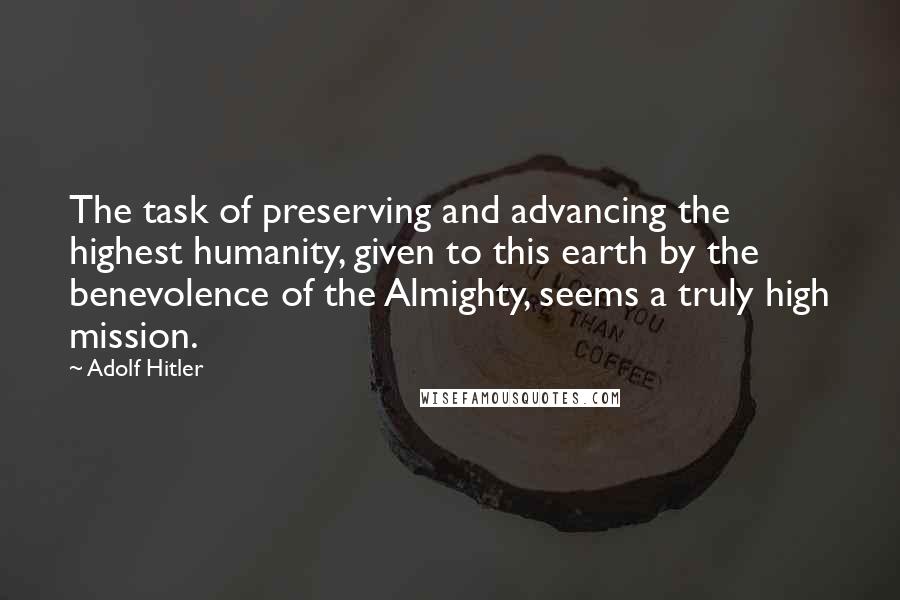 Adolf Hitler Quotes: The task of preserving and advancing the highest humanity, given to this earth by the benevolence of the Almighty, seems a truly high mission.