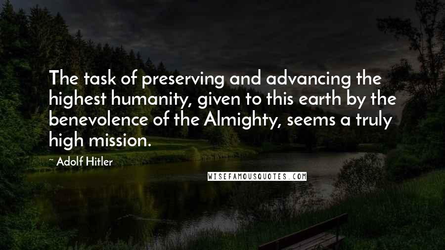 Adolf Hitler Quotes: The task of preserving and advancing the highest humanity, given to this earth by the benevolence of the Almighty, seems a truly high mission.