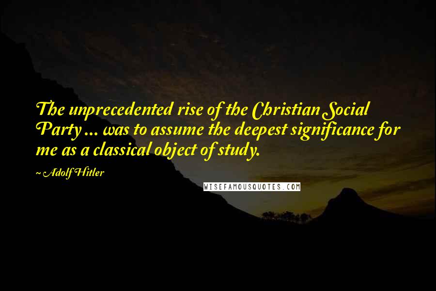 Adolf Hitler Quotes: The unprecedented rise of the Christian Social Party ... was to assume the deepest significance for me as a classical object of study.