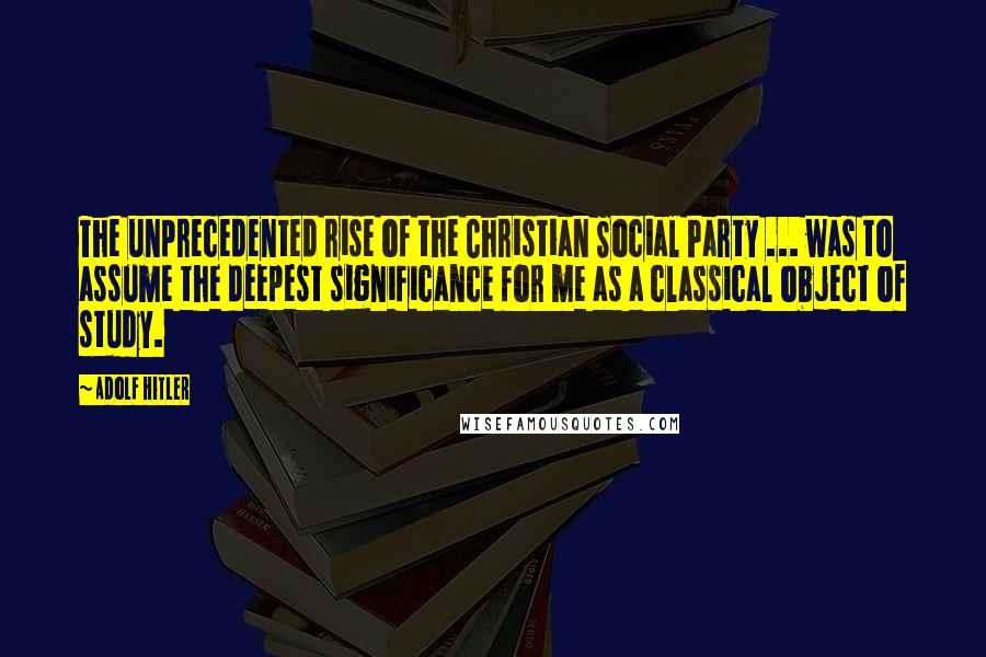 Adolf Hitler Quotes: The unprecedented rise of the Christian Social Party ... was to assume the deepest significance for me as a classical object of study.