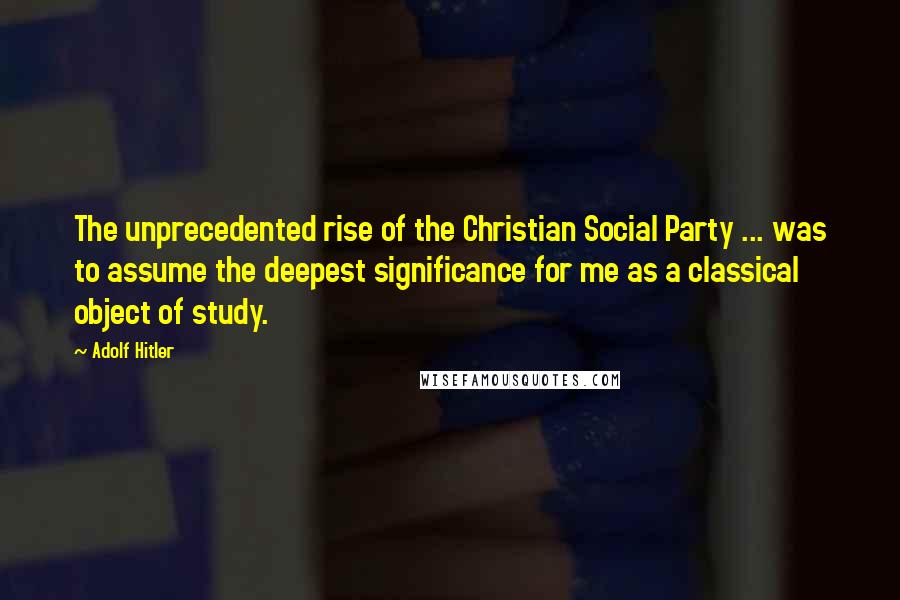 Adolf Hitler Quotes: The unprecedented rise of the Christian Social Party ... was to assume the deepest significance for me as a classical object of study.