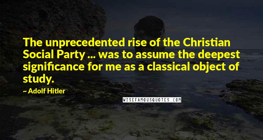 Adolf Hitler Quotes: The unprecedented rise of the Christian Social Party ... was to assume the deepest significance for me as a classical object of study.