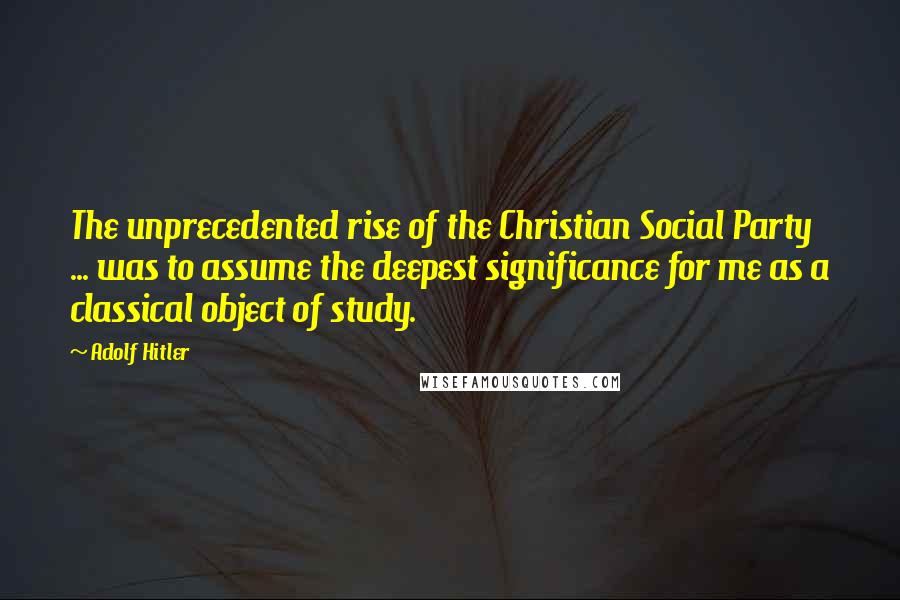 Adolf Hitler Quotes: The unprecedented rise of the Christian Social Party ... was to assume the deepest significance for me as a classical object of study.