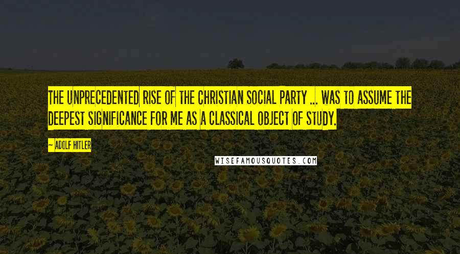 Adolf Hitler Quotes: The unprecedented rise of the Christian Social Party ... was to assume the deepest significance for me as a classical object of study.