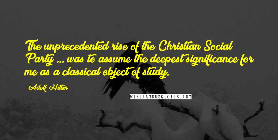 Adolf Hitler Quotes: The unprecedented rise of the Christian Social Party ... was to assume the deepest significance for me as a classical object of study.