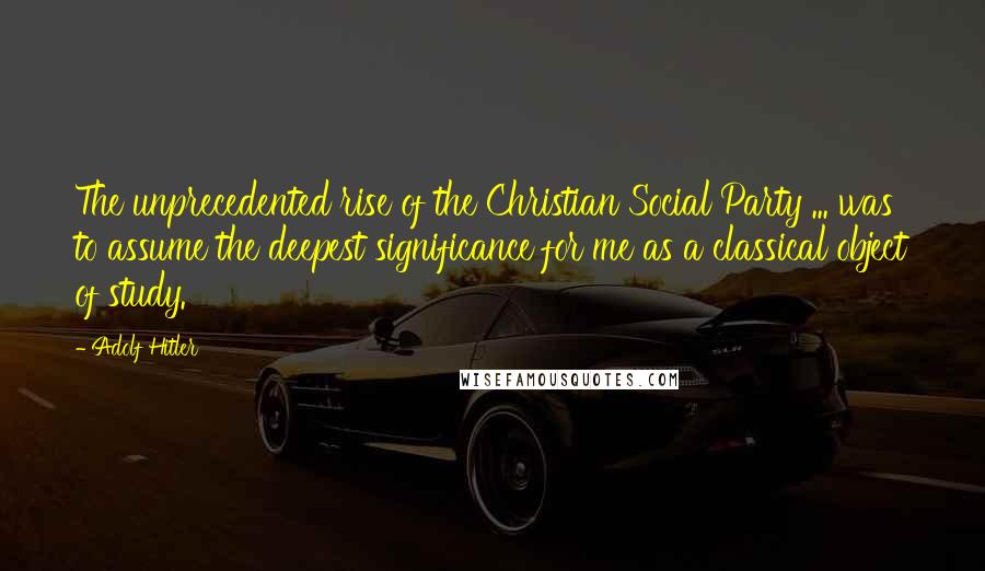 Adolf Hitler Quotes: The unprecedented rise of the Christian Social Party ... was to assume the deepest significance for me as a classical object of study.