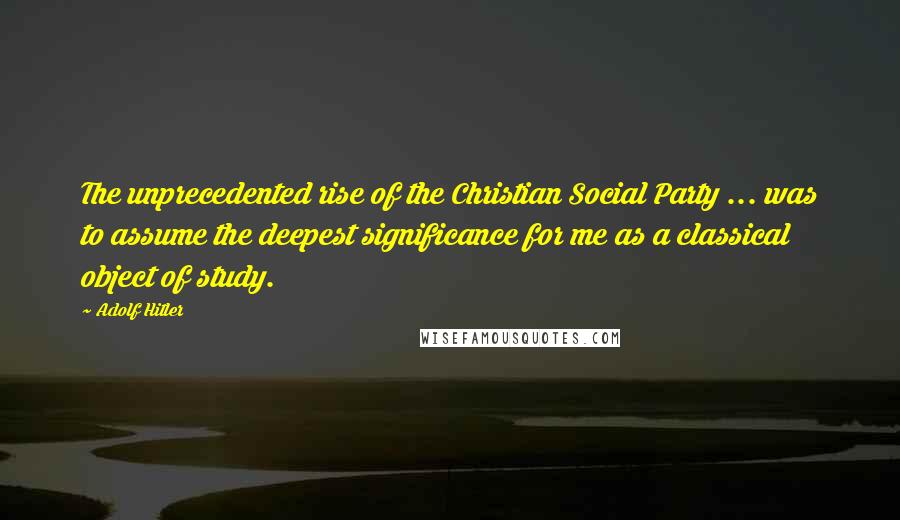 Adolf Hitler Quotes: The unprecedented rise of the Christian Social Party ... was to assume the deepest significance for me as a classical object of study.