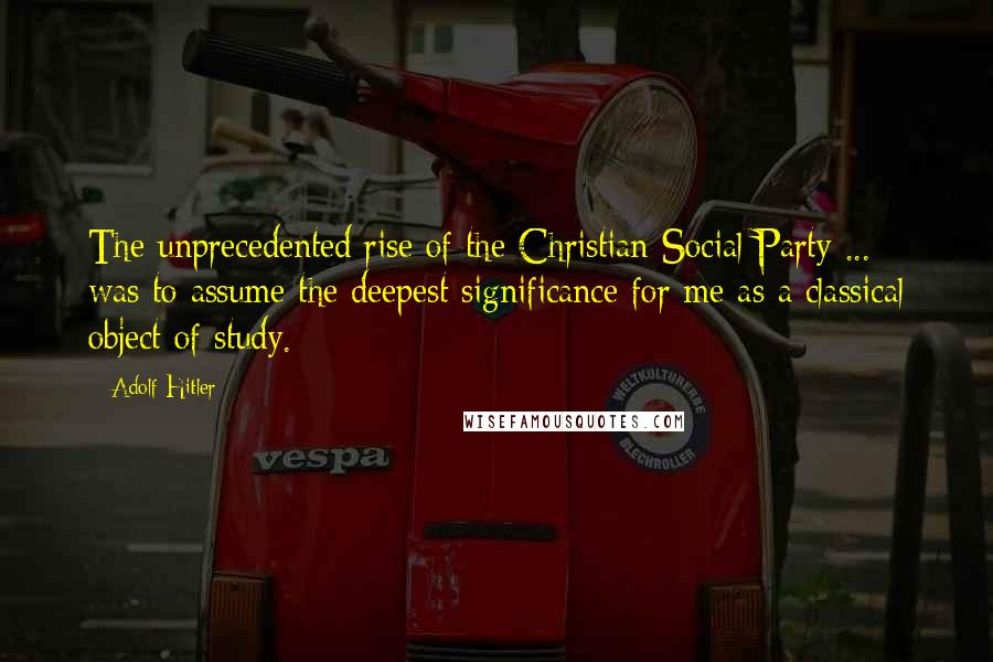 Adolf Hitler Quotes: The unprecedented rise of the Christian Social Party ... was to assume the deepest significance for me as a classical object of study.