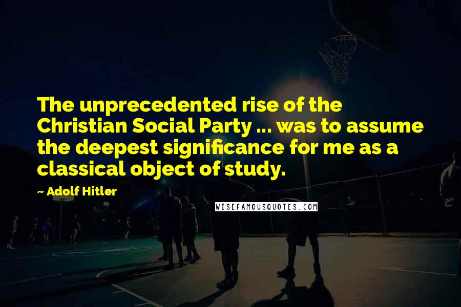 Adolf Hitler Quotes: The unprecedented rise of the Christian Social Party ... was to assume the deepest significance for me as a classical object of study.