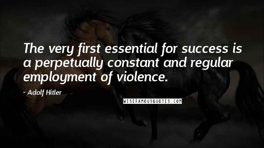 Adolf Hitler Quotes: The very first essential for success is a perpetually constant and regular employment of violence.