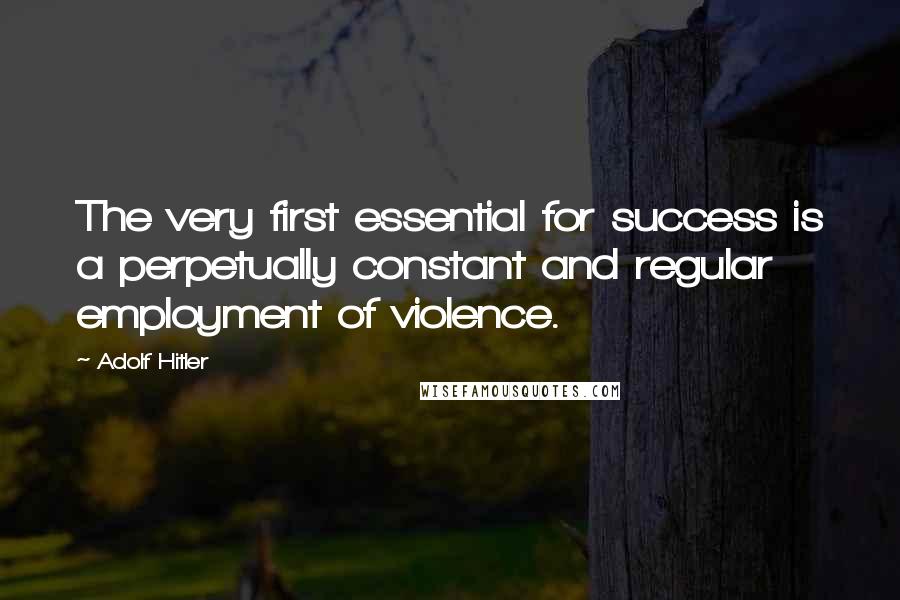 Adolf Hitler Quotes: The very first essential for success is a perpetually constant and regular employment of violence.