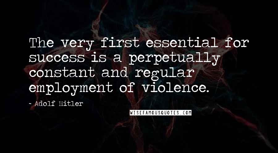 Adolf Hitler Quotes: The very first essential for success is a perpetually constant and regular employment of violence.