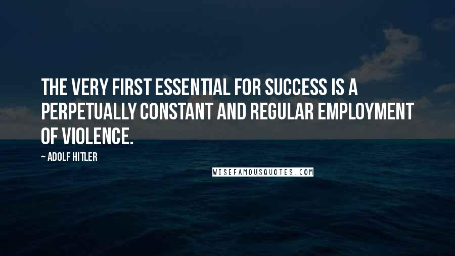 Adolf Hitler Quotes: The very first essential for success is a perpetually constant and regular employment of violence.