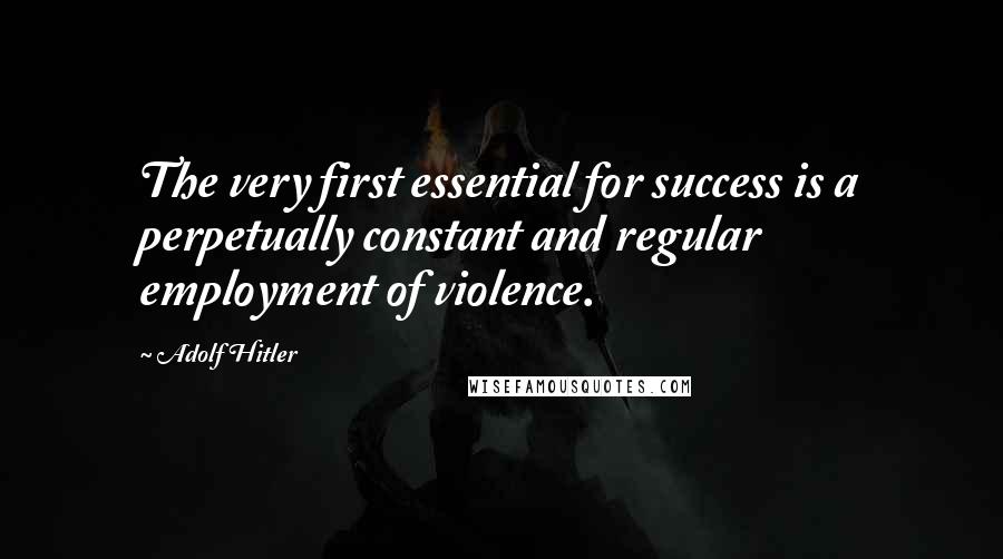 Adolf Hitler Quotes: The very first essential for success is a perpetually constant and regular employment of violence.