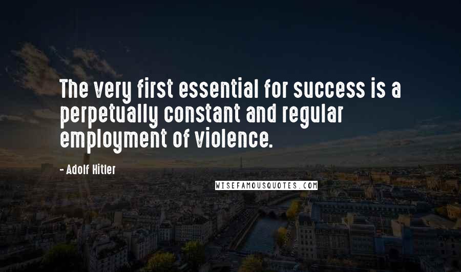 Adolf Hitler Quotes: The very first essential for success is a perpetually constant and regular employment of violence.