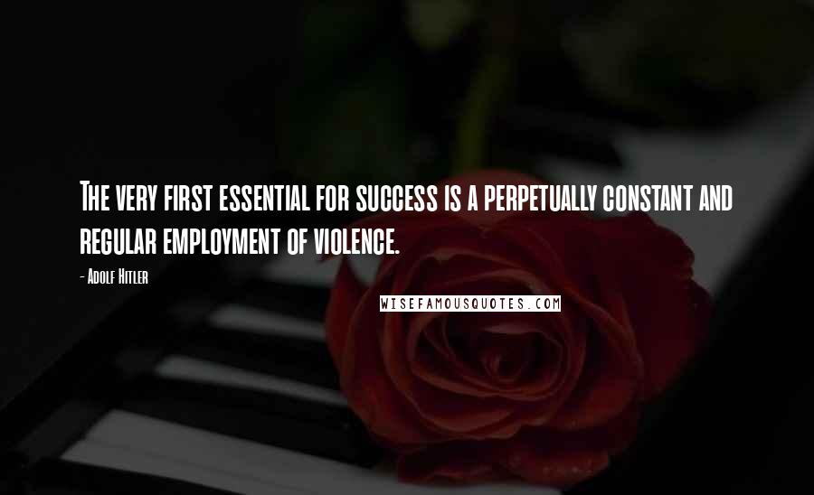 Adolf Hitler Quotes: The very first essential for success is a perpetually constant and regular employment of violence.