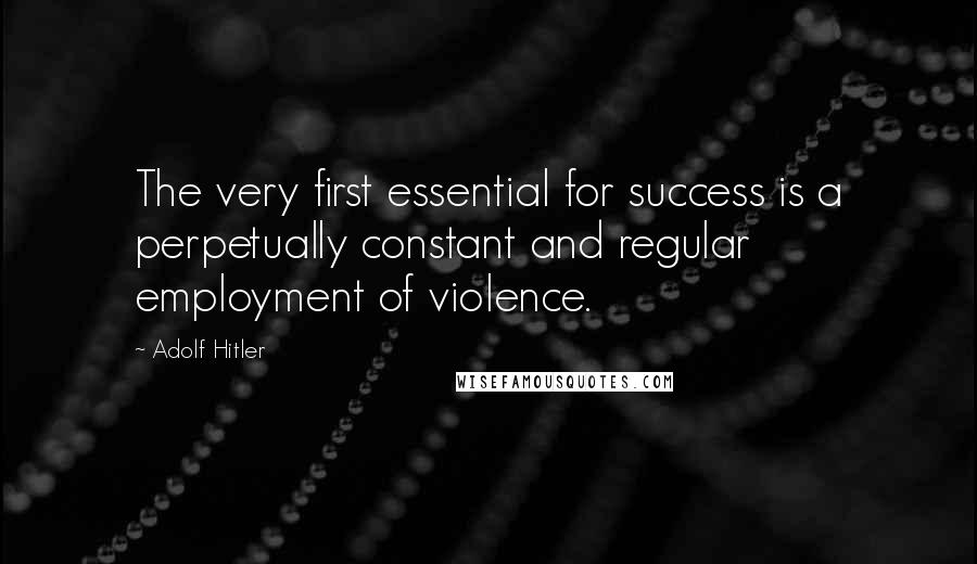 Adolf Hitler Quotes: The very first essential for success is a perpetually constant and regular employment of violence.