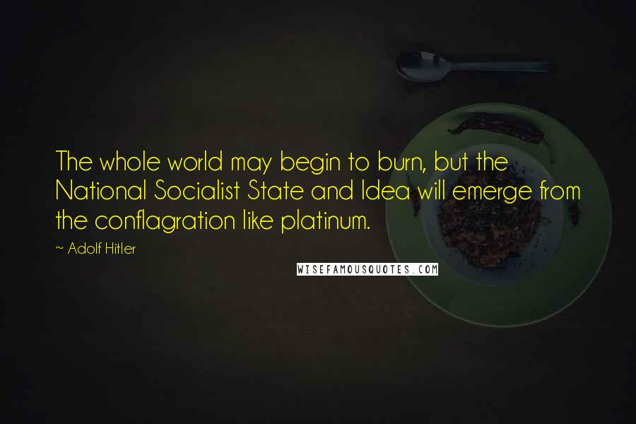 Adolf Hitler Quotes: The whole world may begin to burn, but the National Socialist State and Idea will emerge from the conflagration like platinum.