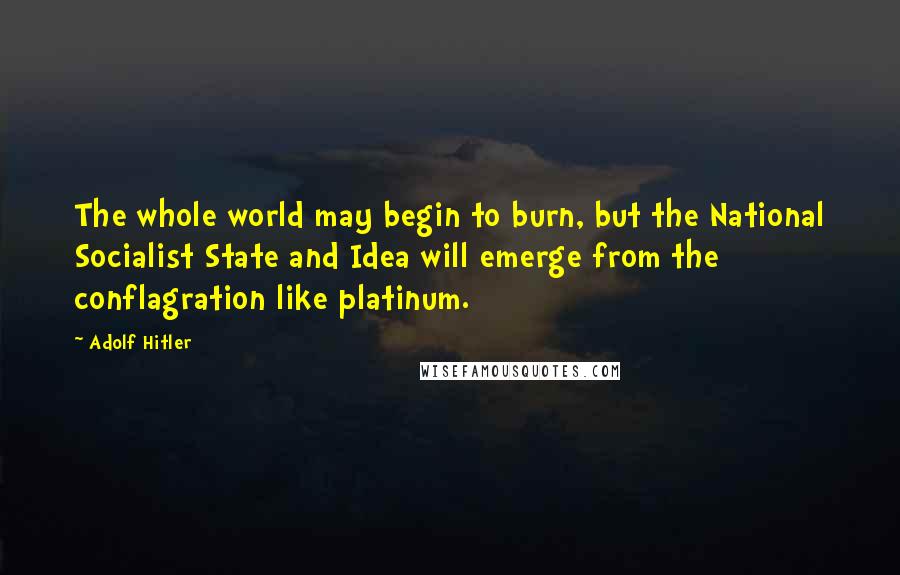 Adolf Hitler Quotes: The whole world may begin to burn, but the National Socialist State and Idea will emerge from the conflagration like platinum.