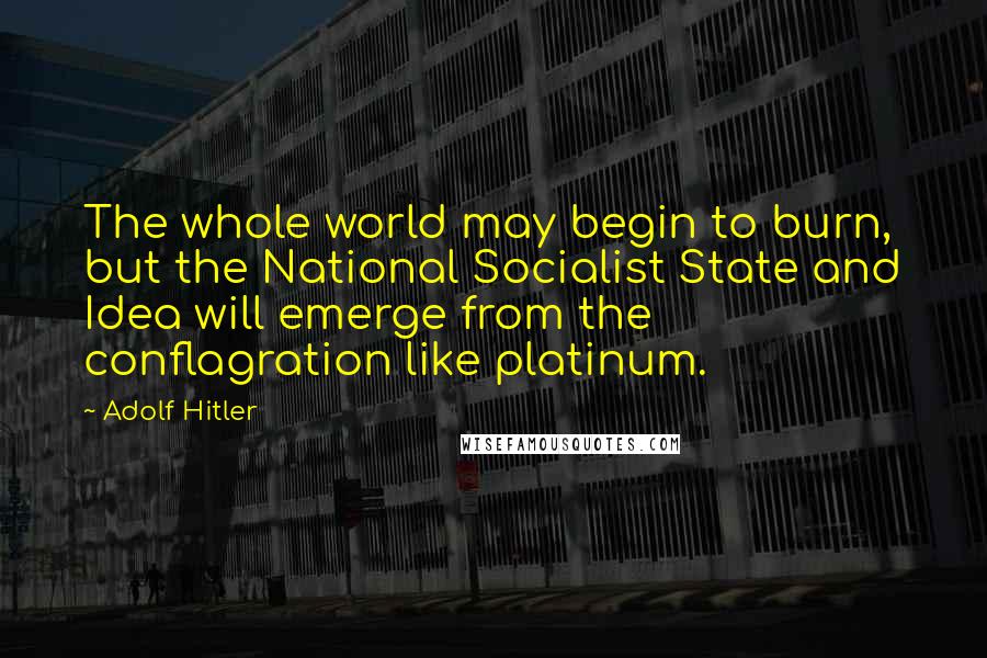 Adolf Hitler Quotes: The whole world may begin to burn, but the National Socialist State and Idea will emerge from the conflagration like platinum.
