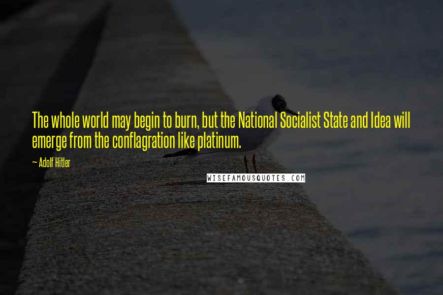Adolf Hitler Quotes: The whole world may begin to burn, but the National Socialist State and Idea will emerge from the conflagration like platinum.