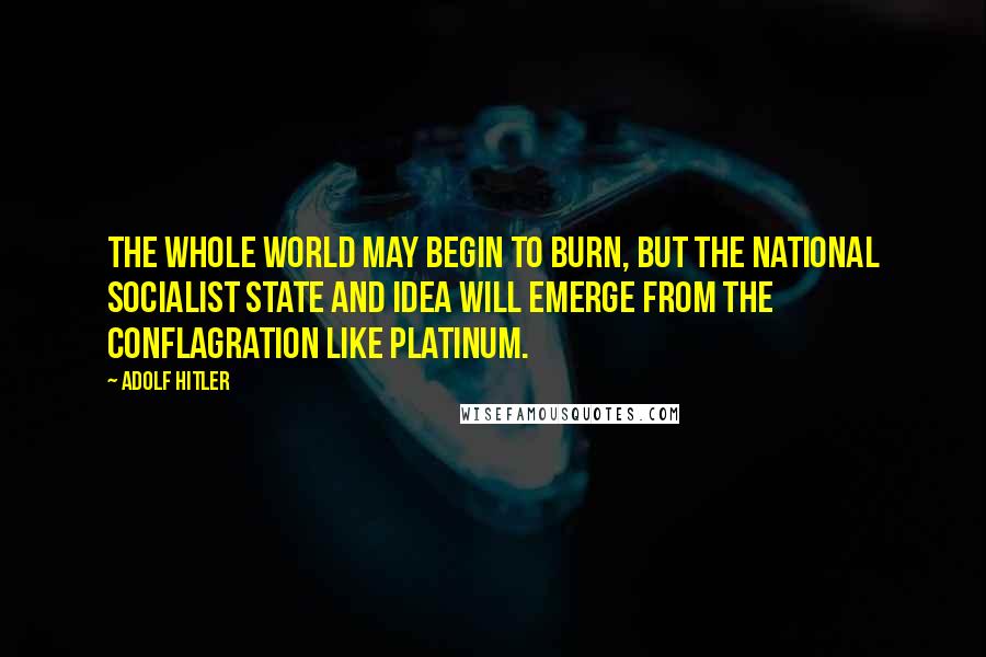 Adolf Hitler Quotes: The whole world may begin to burn, but the National Socialist State and Idea will emerge from the conflagration like platinum.