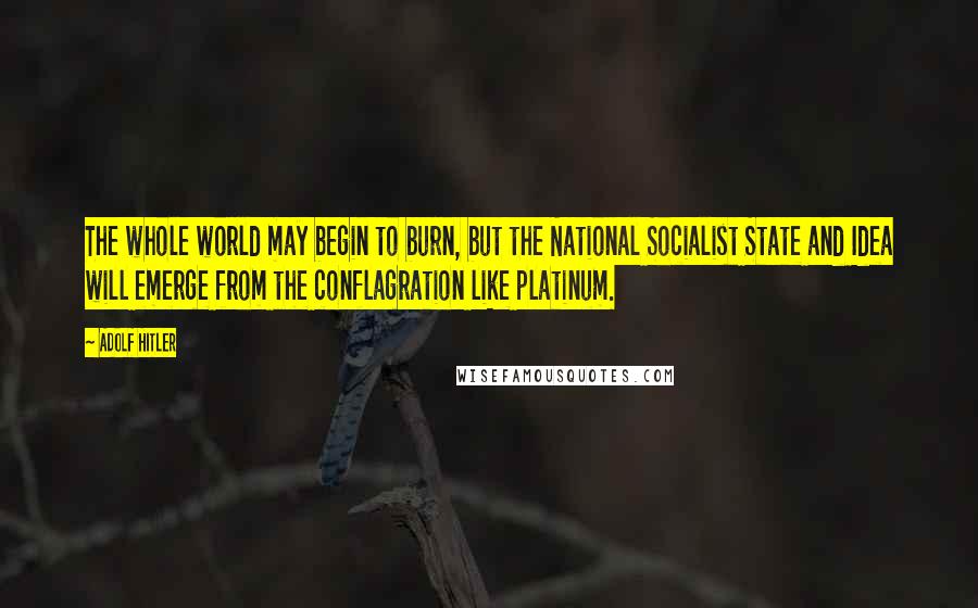 Adolf Hitler Quotes: The whole world may begin to burn, but the National Socialist State and Idea will emerge from the conflagration like platinum.