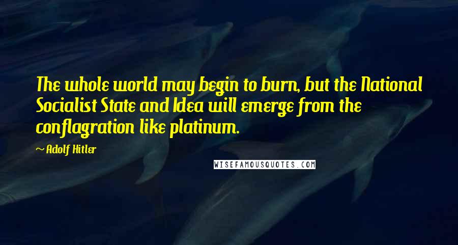 Adolf Hitler Quotes: The whole world may begin to burn, but the National Socialist State and Idea will emerge from the conflagration like platinum.