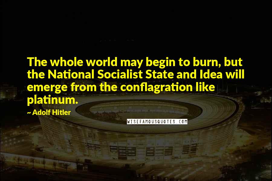 Adolf Hitler Quotes: The whole world may begin to burn, but the National Socialist State and Idea will emerge from the conflagration like platinum.