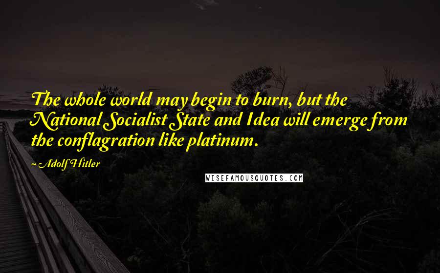 Adolf Hitler Quotes: The whole world may begin to burn, but the National Socialist State and Idea will emerge from the conflagration like platinum.
